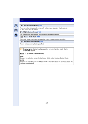 Page 7070
Basic
Creative Video Mode (P125)
Records motion pictures with a manually set aperture value and shutter speed.
¢ You cannot take still pictures.
   Custom Mode  (P128)
Use this mode to take pictures wit h previously registered settings.
Scene Guide Mode (P99)
This mode allows you to take pictures that match the scene being recorded.
Creative Control Mode  (P113)
Record while checking the image effect.
Displaying/not displaying the selection screen when the mode dial is 
switched to  / .
[MENU]...