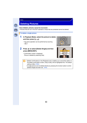 Page 8080
Basic
Deleting Pictures
Once deleted, pictures cannot be recovered.
•Pictures that are not in the DCF standard or those that are protected cannot be deleted.
1In Playback Mode, select the picture to delete 
and then press [ ].
•The same operation can be performed by touching 
[].
2Press 3 to select [Delete Single] and then 
press [MENU/SET].
•Confirmation screen is displayed.
Picture is deleted by selecting [Yes].
To delete a single picture
•
[Delete Confirmation] in the [Playback] menu enables you to...