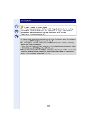 Page 100100
Recording Modes
•To change Scene Guide Mode, select the [ ] tab on the menu screen, select [Scene Switch] , 
and then press [MENU/SET]. You can return to step2.•The following items cannot be set in Scene Guide Mode because the camera automatically 
adjusts them to the optimal setting.
–Items other than the picture quality adjustment in [Photo Style]/[Sensitivity]/[Metering Mode]/
[Highlight Shadow]/[HDR]/[Digital Zoom]/[Multi Exp.]
•Although white balance is fixed to [AWB] for certain types of scene,...