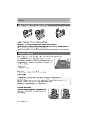 Page 2020
Preparation
VQT5A95 (ENG) 
Adjust the angle of the monitor/viewfinder.
•Be careful not to catch your finger, etc. in the monitor/viewfinder.
•When adjusting the angle of the monitor/viewfinder, be careful not to apply too much 
force, as this may cause damage or malfunction.
•When not using this unit, close the monitor/viewfinder completely back to the original position.
∫Using the eye sensor to switch between the Monitor and Viewfinder
When [LVF/Monitor Auto] of [Eye Sensor] in the [Custom] 
menu is...