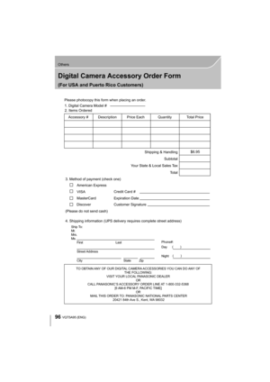 Page 9696
Others
VQT5A95 (ENG) 
Digital Camera Accessory Order Form
(For USA and Puerto Rico Customers)
TO OBTAIN ANY OF OUR DIGITAL CAMERA ACCESSORIES YOU CAN DO ANY OF THE FOLLOWING: 
VISIT YOUR LOCAL PANASONIC DEALER  OR 
CALL PANASONIC’S ACCESSORY ORDER LINE AT 1-800-332-5368  [6 AM-6 PM M-F, PACIFIC TIME] OR 
MAIL THIS ORDER TO: PANASONIC NATIONAL PARTS CENTER 20421 84th Ave S., Kent, WA 98032
Ship To: 
Mr.
Mrs.
Ms.First Last
Street Address 
City State Zip
Phone#: 
Day  ( )
Night ()
4. Shipping information...