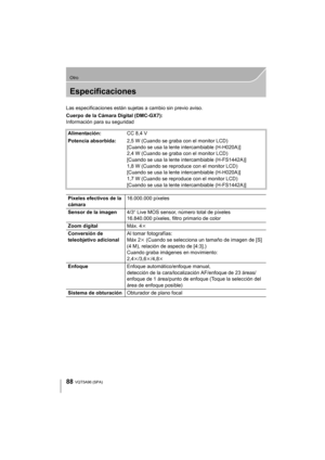 Page 8888
Otro
VQT5A96 (SPA) 
Especificaciones
Las especificaciones están sujetas a cambio sin previo aviso.
Cuerpo de la Cámara Digital (DMC-GX7):
Información para su seguridad
Alimentación: CC 8,4 V
Potencia absorbida: 2,5 W (Cuando se graba con el monitor LCD)
[Cuando se usa la lente intercambiable (H-H020A)]
2,4 W (Cuando se graba con el monitor LCD)
[Cuando se usa la lente intercambiable (H-FS1442A)]
1,8 W (Cuando se reproduce con el monitor LCD)
[Cuando se usa la lente intercambiable (H-H020A)]
1,7 W...