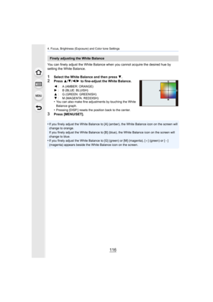 Page 1164. Focus, Brightness (Exposure) and Color tone Settings
116
You can finely adjust the White Balance when you cannot acquire the desired hue by 
setting the White Balance.
1Select the White Balance and then press 4.2Press 3/4 /2 /1  to fine-adjust the White Balance.
•
You can also make fine adjustments by touching the White 
Balance graph.
•Pressing [DISP.] resets the position back to the center.
3Press [MENU/SET].
•
If you finely adjust the White Balance to [A] (amber), the Whit e Balance icon on the...