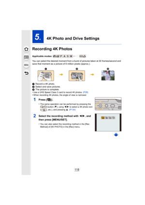 Page 118118
5.  4K Photo and Drive Settings
Recording 4K Photos
Applicable modes: 
You can select the desired moment from a burst of pictures take n at 30 frames/second and 
save that moment as a picture of 8 million pixels (approx.).
1 Record a 4K photo.
2 Select and save pictures.
3 The picture is complete.
•
Use a UHS Speed Class 3 card to record 4K photos.  (P28)•When recording 4K photos, the angle of view is narrower.
1Press [].
•The same operation can be performed by pressing the 
[ ] button ( 4), using...
