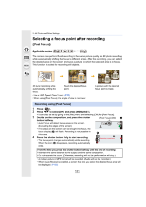 Page 131131
5. 4K Photo and Drive Settings
Selecting a focus point after recording 
([Post Focus])
Applicable modes: 
The camera can perform Burst recording in the same picture quality as 4K photo recording 
while automatically shifting the focus to different areas. After the recording, you can select 
the desired area on the screen and save a picture in which the  selected area is in focus. 
This function is suited for recording still objects.
•
Use a UHS Speed Class 3 card.  (P28)•When using [Post Focus], the...
