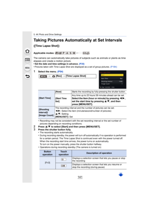 Page 141141
5. 4K Photo and Drive Settings
Taking Pictures Automatically at Set Intervals 
([Time Lapse Shot])
Applicable modes: 
The camera can automatically take pictures of subjects such as animals or plants as time 
elapses and create a motion picture.
•
Set the date and time settings in advance.  (P35)•Pictures taken with Time Lapse Shot are displayed as a set of g roup pictures. (P184)
1Select the menu.  (P54)
•
Recording may not be consistent with the set recording interval  or the set number of 
pictures...