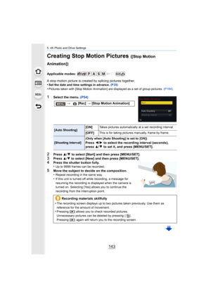 Page 143143
5. 4K Photo and Drive Settings
Creating Stop Motion Pictures ([Stop Motion 
Animation])
Applicable modes: 
A stop motion picture is created by splicing pictures together.
•
Set the date and time settings in advance.  (P35)
•Pictures taken with [Stop Motion Animation] are displayed as a set of group pictures. (P184)
1Select the menu. (P54)
2Press 3/4  to select [Start] and then press [MENU/SET].
3Press 3/4 to select [New] and then press [MENU/SET].4Press the shutter button fully.
•Up to 9999 frames...