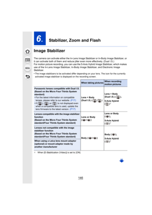 Page 146146
6.  Stabilizer, Zoom and Flash
Image Stabilizer
The camera can activate either  the In-Lens Image Stabilizer or  In-Body Image Stabilizer, or 
it can activate both of them and reduce jitter even more effect ively. (Dual I.S.)
For motion picture recording, you can use the 5-Axis Hybrid Ima ge Stabilizer, which makes 
use of the In-Lens Image Stabiliz er, In-Body Image Stabilizer, and Electronic Image 
Stabilizer.
•
The image stabilizers to be activated differ depending on your  lens. The icon for the...