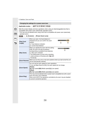 Page 1546. Stabilizer, Zoom and Flash
154
Applicable modes: 
Sets the screen display and lens operations when using an interchangeable lens that is 
compatible with power zoom (electrically operated zoom).
•
This may only be selected when using a lens that is compatible with power zoom (electrically 
operated zoom).
Changing the settings for a power zoom lens
>  [Custom]  > [Power Zoom Lens]
[Disp Focal 
Length] When you zoom, the focal distance is 
displayed and you can confirm the zoom 
position.
A
Focal...
