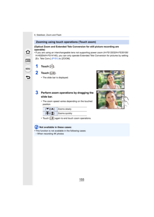 Page 155155
6. Stabilizer, Zoom and Flash
(Optical Zoom and Extended Tele Conversion for still picture recording are 
operable)
•
If you are using an interchangeable lens not supporting power z oom (H-FS12032/H-FS35100/
H-H020A/H-FS14140), you can only operate Extended Tele Conversion for pictures by setting 
[Ex. Tele Conv.]  (P151) to  [ZOOM].
1To u c h   [ ] .
2To u c h   [ ] .
•The slide bar is displayed.
3Perform zoom operations by dragging the 
slide bar.
•The zoom speed varies depending on the touched...