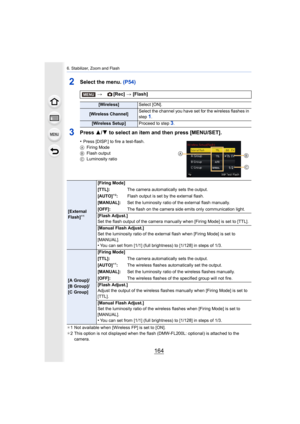 Page 1646. Stabilizer, Zoom and Flash
164
2Select the menu. (P54)
3Press 3/4 to select an item and then press [MENU/SET].
•Press [DISP.] to fire a test-flash.
A Firing Mode
B Flash output
C Luminosity ratio
¢ 1 Not available when [Wireless FP] is set to [ON].
¢ 2 This option is not displayed when the flash (DMW-FL200L: optio nal) is attached to the 
camera.
> [Rec] > [Flash]
[Wireless] Select [ON].
[Wireless Channel] Select the channel you have set for the wireless flashes in 
step 1.
[Wireless Setup]
Proceed to...