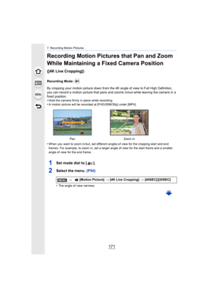 Page 171171
7. Recording Motion Pictures
Recording Motion Pictures that Pan and Zoom 
While Maintaining a Fixed Camera Position 
([4K Live Cropping])
Recording Mode: 
By cropping your motion picture down from the 4K angle of view to Full High Definition, 
you can record a motion picture that pans and zooms in/out whil e leaving the camera in a 
fixed position.
•
Hold the camera firmly in place while recording.•A motion picture will be recorded at [FHD/20M/30p] under [MP4].
•When you want to zoom in/out, set...