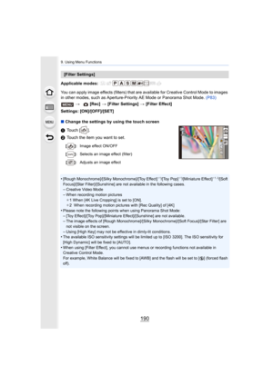 Page 1909. Using Menu Functions
190
Applicable modes: 
You can apply image effects (filters) that are available for Creative Control Mode to images 
in other modes, such as Aperture-Priority AE Mode or Panorama S hot Mode. (P83)
Settings: [ON]/[OFF]/[SET]
∫ Change the settings by using the touch screen
1 Touch [ ].
2 Touch the item you want to set.
•
[Rough Monochrome]/[Silky Monochrome]/[Toy Effect]¢ 1/[Toy Pop]¢ 1/[Miniature Effect]¢1, 2/[Soft 
Focus]/[Star Filter]/[Sunshine] are not available in the follow...