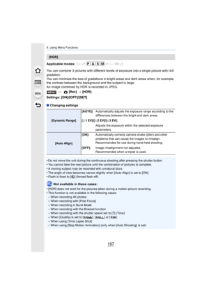 Page 197197
9. Using Menu Functions
Applicable modes: 
You can combine 3 pictures with different levels of exposure into a single picture with rich 
gradation.
You can minimize the loss of gradations in bright areas and dar k areas when, for example, 
the contrast between the background and the subject is large.
An image combined by HDR is recorded in JPEG.
Settings: [ON]/[OFF]/[SET]
∫ Changing settings
•
Do not move the unit during the continuous shooting after press ing the shutter button.•You cannot take the...