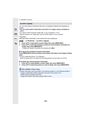 Page 233233
9. Using Menu Functions
You can write location information sent from a smartphone (latitude and longitude) on 
images.
• You can send location information and write it on images using  a smartphone. 
(P261)
•
You need to install “ Panasonic Image App ” on your smartphone.  (P254)
•Read the [Help] in the “ Image App ” menu for further details on how to operate.
Preparation:
Sending location information to the camera from the smartphone.
>  [Playback]  > [Location Logging]
1Press  3/4  to select [Add...