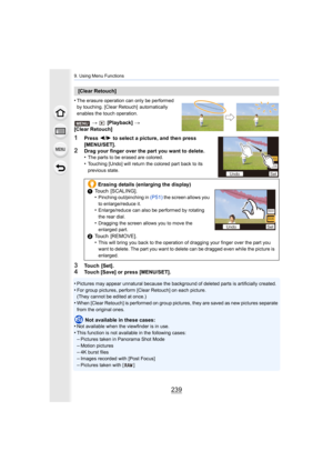 Page 239239
9. Using Menu Functions
•The erasure operation can only be performed 
by touching. [Clear Retouch]  automatically 
enables the touch operation.
>  [Playback]  > 
[Clear Retouch]
1Press  2/1  to select a picture, and then press 
[MENU/SET].
2Drag your finger over the part you want to delete.
•The parts to be erased are colored.
•Touching [Undo] will return the colored part back to its 
previous state.
3Touch  [Set].4Touch [Save] or press [MENU/SET].
•
Pictures may appear unnatural because the...