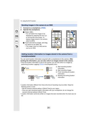 Page 261261
10. Using the Wi-Fi function
1Connect to a smartphone. (P255)
2Operate the smartphone.
You can send location information acquired with a smartphone to the camera. After 
sending the information, you can also write it on images stored  in the camera.
•
Once the location information is sent to the camera, you can al so write it on images by 
performing [Location Logging] (P233)  in the [Playback] menu.
•Location information different from that at the time of recordi ng may be written. Keep the...