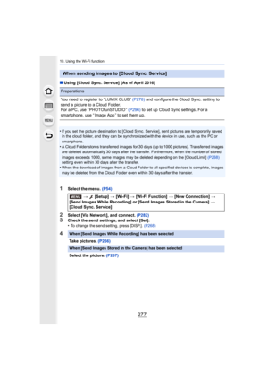 Page 277277
10. Using the Wi-Fi function
∫Using [Cloud Sync. Service]  (As of April 2016)
•
If you set the picture destination to [Cloud Sync. Service], se nt pictures are temporarily saved 
in the cloud folder, and they can be synchronized with the device in use, such as the PC or 
smartphone.
•A Cloud Folder stores transferred images for 30 days (up to 100 0 pictures). Transferred images 
are deleted automatically 30 days after the transfer. Furthermo re, when the number of stored 
images exceeds 1000, some...