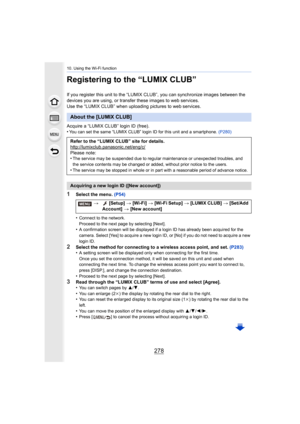 Page 27810. Using the Wi-Fi function
278
Registering to the “LUMIX CLUB”
If you register this unit to the “LUMIX CLUB”, you can synchronize images between the 
devices you are using, or transfer these images to web services .
Use the “LUMIX CLUB” when uploading pictures to web services.
Acquire a “LUMIX CLUB” login ID (free).
•
You can set the same “LUMIX CLUB” login ID for this unit and a  smartphone. (P280)
1Select the menu.  (P54)
•
Connect to the network.
Proceed to the next page by selecting [Next].
•A...