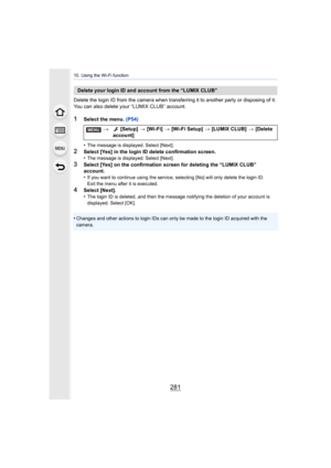 Page 281281
10. Using the Wi-Fi function
Delete the login ID from the camera when transferring it to another party or disposing of it. 
You can also delete your “LUMIX CLUB” account.
1Select the menu.  (P54)
•
The message is displayed. Select [Next].
2Select [Yes] in the login ID delete confirmation screen.
•The message is displayed. Select [Next].
3Select [Yes] on the confirmation screen for deleting the “LUMIX  CLUB” 
account.
•
If you want to continue using the service, selecting [No] will  only delete the...