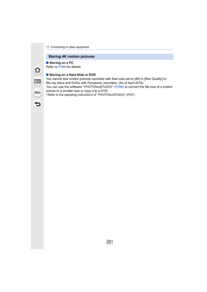 Page 291291
11. Connecting to other equipment
∫Storing on a PC
Refer to  P295 for details.
∫ Storing on a Hard Disk or DVD
You cannot dub motion pictures recorded with their size set to  [4K] in [Rec Quality] to 
Blu-ray discs and DVDs with Panasonic recorders. (As of April 2 016)
You can use the software “ PHOTOfunSTUDIO ”  (P296) to convert the file size of a motion 
picture to a smaller size or copy it to a DVD.
•
Refer to the operating instructions of “ PHOTOfunSTUDIO ” (PDF).
Storing 4K motion pictures 