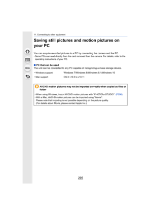Page 295295
11. Connecting to other equipment
Saving still pictures and motion pictures on 
your PC
You can acquire recorded pictures to a PC by connecting the camera and the PC.
•Some PCs can read directly from the card removed from the camer a. For details, refer to the 
operating instructions of your PC.
∫ PC that can be used
The unit can be connected to any PC capable of recognizing a ma ss storage device.
•
Windows support:Windows 7/Windows 8/Windows 8.1/Windows 10
•
Mac support: OS X v10.5 to v10.11
AVCHD...