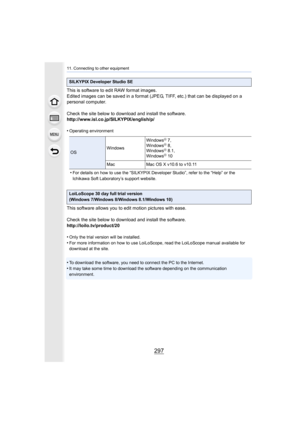Page 297297
11. Connecting to other equipment
This is software to edit RAW format images.
Edited images can be saved in a format (JPEG, TIFF, etc.) that can be displayed on a 
personal computer.
Check the site below to download and install the software.
http://www.isl.co.jp/SILKYPIX/english/p/
•
Operating environment
•For details on how to use the “SILKYPIX Developer Studio”, refer to the “Help” or the 
Ichikawa Soft Laboratory’s support website.
This software allows you to edit motion pictures with ease.
Check...