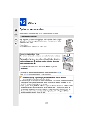 Page 307307
12. Others
Optional accessories
•Some optional accessories may not be available in some countrie s.
After attaching the flash (DMW-FL200L, DMW-FL360L, DMW-FL580L: 
optional), the effective range will be increased when compared to the 
camera’s built in flash.
Preparations:
•
Turn off the camera and close the built-in flash.
•To change the settings for external flashes on the camera, refe r to P158 .•Refer to  P163 about the settings for the wireless flash.
External Flash (optional)
Removing the Hot...