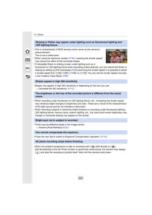Page 32012. Others
320
•This is characteristic of MOS sensors which serve as the camera’s 
pickup sensors.
This is not a malfunction.
•When using the electronic shutter  (P199), lowering the shutter speed 
may reduce the effect of the horizontal stripes.
•If noticeable flicker or striping is seen under lighting such a s a 
fluorescent or LED lighting fixture when recording motion pictures, you can reduce the flicker or 
striping by setting up [Flkr Decrease]  (P208) and fixing the shutter speed. It is possible...
