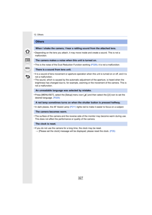 Page 327327
12. Others
•Depending on the lens you attach, it may move inside and create a sound. This is not a 
malfunction.
•This is the noise of the Dust Reduction Function working  (P329); it is not a malfunction.
•It is a sound of lens movement or aperture operation when this  unit is turned on or off, and it is 
not a malfunction.
•The sound, which is caused by the automatic adjustment of the a perture, is heard when the 
brightness has changed due to, for example, zooming or the move ment of the camera....