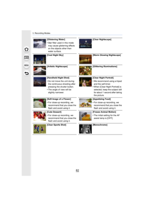 Page 823. Recording Modes
82
[Glistening Water]
•Star filter used in this mode 
may cause glistening effects 
on the objects other than 
water surface.[Clear Nightscape]
[Cool Night Sky] [Warm Glowing Nightscape]
[Artistic Nightscape] [Glittering Illuminations]
[Handheld Night Shot]
•Do not move the unit during 
the continuous shooting after 
pressing the shutter button.
•The angle of view will be 
slightly narrower. [Clear Night Portrait]
•We recommend using a tripod 
and the self-timer.
•When [Clear Night...