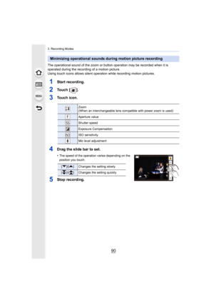 Page 903. Recording Modes
90
The operational sound of the zoom or button operation may be recorded when it is 
operated during the recording of a motion picture.
Using touch icons allows silent operation while recording motio n pictures.
1Start recording.
2To u c h   [ ] .
3Touch icon.
4Drag the slide bar to set.
•The speed of the operation varies dep ending on the 
position you touch.
5Stop recording.
Minimizing operational sounds during motion picture recording
Zoom
(When an interchangeable lens compatible...