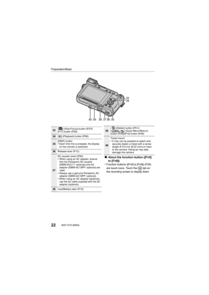 Page 2222SQT1310 (ENG) 
Preparation/Basic
403637
33
34
39
3538
33[ ] (Post Focus) button (P37)/
[Fn1] button (P29)
34[( ] (Playback) button (P50)
35[DISP.] button•Each time this is pressed, the display 
on the monitor is switched.
36Release lever (P12)
37
DC coupler cover (P84)•When using an AC adaptor, ensure 
that the Panasonic DC coupler 
(DMW-DCC11: optional) and AC 
adaptor (DMW-AC10PP: optional) are 
used.
•Always use a genuine Panasonic AC 
adaptor (DMW-AC10PP: optional).
•When using an AC adaptor...