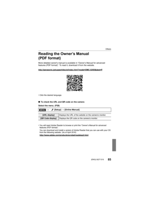 Page 85Others
85 (ENG) SQT1310
Reading the Owner’s Manual 
(PDF format)
More detailed owner's manual is available in “Owner’s Manual for advanced 
features (PDF format)”. To read  it, download it from the website.
http://panasonic.jp/support/dsc/oi/index.html?model=DMC-GX85&de st=P
•Click the desired language.
∫To check the URL and QR code on the camera
Select the menu. (P28)
•
You will need Adobe Reader to browse or print the “Owner’s Manual for advanced 
features (PDF format)”.
You can download and...