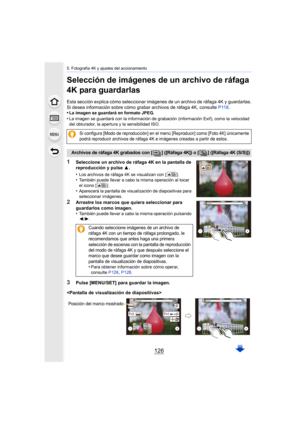 Page 1265. Fotografía 4K y ajustes del accionamiento
126
Selección de imágenes de un archivo de ráfaga 
4K para guardarlas
Esta sección explica cómo seleccionar imágenes de un archivo de ráfaga 4K y guardarlas.
Si desea información sobre cómo grabar archivos de ráfaga 4K, c onsulte P118.
•
La imagen se guardará en formato JPEG.
•La imagen se guardará con la información de grabación (informac ión Exif), como la velocidad 
del obturador, la apertura y la sensibilidad ISO.
1Seleccione un archivo de ráfaga 4K en la...