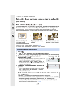 Page 131131
5. Fotografía 4K y ajustes del accionamiento
Selección de un punto de enfoque tras la grabación 
([Post-enfoque])
Modos Aplicables: 
La cámara puede grabar en ráfaga con la misma calidad de imagen que la grabación de foto 
4K mientras cambia automáticam ente el enfoque hacia distintas zonas. Tras la grabación, 
puede seleccionar la zona deseada  en la pantalla y guardar una imagen con la zona 
seleccionada enfocada. Esta función es adecuada para la grabaci ón de objetos inmóviles.
•Utilice una...