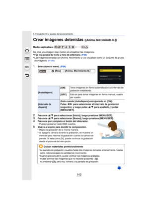 Page 143143
5. Fotografía 4K y ajustes del accionamiento
Crear imágenes detenidas ([Anima. Movimiento D.])
Modos Aplicables: 
Se crea una imagen stop motion al empalmar las imágenes.
•
Fije los ajustes de fecha y hora de antemano. (P35)
•Las imágenes tomadas con [Anima. Movimiento D.] se visualizan como un conjunto de grupos 
de imágenes. (P184)
1Seleccione el menú.  (P54)
2Presione 3/4  para seleccionar [Inicio], luego presione [MENU/SET].
3Presione  3/4  para seleccionar [Nueva], luego presione...
