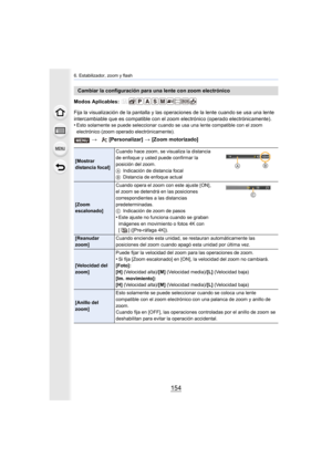 Page 1546. Estabilizador, zoom y flash
154
Modos Aplicables: 
Fija la visualización de la pantalla y las operaciones de la lente cuando se usa una lente 
intercambiable que es compatible con el zoom electrónico (opera do electrónicamente).
•
Esto solamente se puede seleccionar cuando se usa una lente com patible con el zoom 
electrónico (zoom operado electrónicamente).
Cambiar la configuración para una lente con zoom electrónico
>  [Personalizar]  > [Zoom motorizado]
[Mostrar 
distancia focal] Cuando hace zoom,...