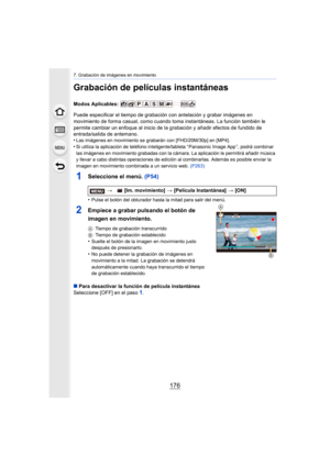 Page 1767. Grabación de imágenes en movimiento
176
Grabación de películas instantáneas
Modos Aplicables: 
Puede especificar el tiempo de grabación con antelación y grabar imágenes en 
movimiento de forma casual, como cuando toma instantáneas. La f unción también le 
permite cambiar un enfoque al inicio de la grabación y añadir efectos de fundido de 
entrada/salida de antemano.
•
Las imágenes en movimiento se grabarán con [FHD/20M/30p] en [MP 4].
•Si utiliza la aplicación de teléfono inteligente/tableta “...