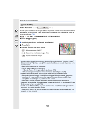 Page 1909. Uso de las funciones del menú
190
Modos Aplicables: 
Puede aplicar los efectos de imagen (filtros) disponibles para el modo de control creativo 
a imágenes en otros modos, como el modo AE con prioridad a la a bertura o el modo de 
toma panorámica.  (P83)
Ajustes: [ON]/[OFF]/[SET]
∫ Cambio de los ajustes mediante la pantalla táctil
1 Toque [ ].
2 Toque el elemento que desea ajustar.
•
[Monocromático rugoso]/[Monocromático sedoso]/[Efecto cám. jugu ete]¢1/[Juguete vívido]¢1/
[Efecto miniatura]¢ 1,...