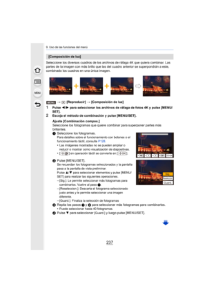 Page 237237
9. Uso de las funciones del menú
Seleccione los diversos cuadros de los archivos de ráfaga 4K que quiera combinar. Las 
partes de la imagen con más brillo que las del cuadro anterior  se superpondrán a este, 
combinado los cuadros en una única imagen.
>  [Reproducir]  > [Composición de luz]
1Pulse  2/1  para seleccionar los archivos de ráfaga de fotos 4K y pulse [ME NU/
SET].
2Escoja el método de combinación y pulse [MENU/SET].
[Composición de luz]
Ajuste [Combinación compos.]
Seleccione los...