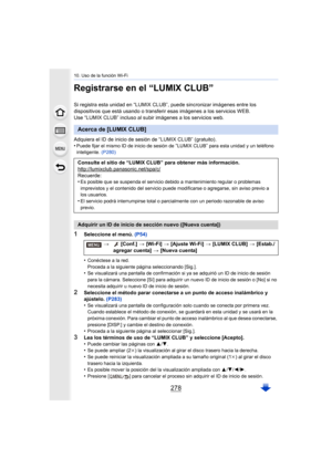 Page 27810. Uso de la función Wi-Fi
278
Registrarse en el “LUMIX CLUB”
Si registra esta unidad en “LUMIX CLUB”, puede sincronizar imágenes entre los 
dispositivos que está usando o  transferir esas imágenes a los s ervicios WEB.
Use “LUMIX CLUB” incluso al subir imágenes a los servicios web.
Adquiera el ID de inicio de sesión de “LUMIX CLUB” (gratuito).
•
Puede fijar el mismo ID de inicio de sesión de “LUMIX CLUB” para esta unidad y un teléfono 
inteligente.  (P280)
1Seleccione el menú.  (P54)
•
Conéctese a la...