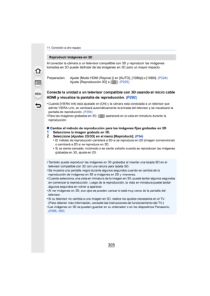 Page 305305
11. Conexión a otro equipo
Al conectar la cámara a un televisor compatible con 3D y reproducir las imágenes 
tomadas en 3D puede disfrutar de las imágenes en 3D para un may or impacto.
Conecte la unidad a un televisor compatible con 3D usando el mi cro cable 
HDMI y visualice la pantalla de reproducción.  (P292)
•Cuando [VIERA link] está ajustado en [ON] y la cámara está cone ctada a un televisor que 
admite VIERA Link, se cambiará automáticamente la entrada del t elevisor y se visualizará la...