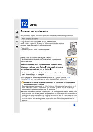 Page 307307
12. Otros
Accesorios opcionales
•Es posible que algunos accesorios opcionales no estén disponibl es en algunos países.
Luego de colocar el flash (DMW-FL200L, DMW-FL360L, 
DMW-FL580L: opcional), el rango de eficacia aumentará cuando se  
compare con el flash incorporado de la cámara.
Preparación:
•
Apague la cámara y cierre el flash incorporado.
•Para modificar los ajustes para los flashes externos en la cáma ra, consulte P158.•Consulte  P163 para información acerca de los ajustes del flash...