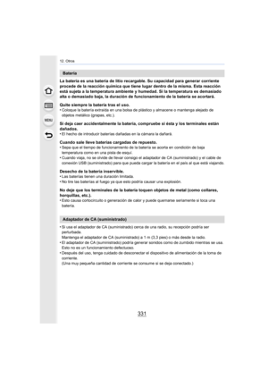 Page 331331
12. Otros
La batería es una batería de litio recargable. Su capacidad para generar corriente 
procede de la reacción química que tiene lugar dentro de la mis ma. Esta reacción 
está sujeta a la temperatura ambiente y humedad. Si la temperat ura es demasiado 
alta o demasiado baja, la duración de funcionamiento de la bate ría se acortará.
Quite siempre la batería tras el uso.
•
Coloque la batería extraída en una bolsa de plástico y almacene  o mantenga alejado de 
objetos metálico (grapas, etc.).
Si...