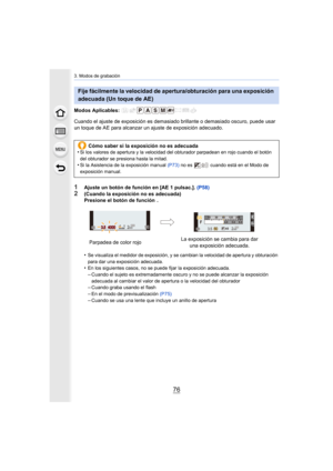 Page 763. Modos de grabación
76
Modos Aplicables: 
Cuando el ajuste de exposición es demasiado brillante o demasiado oscuro, puede usar 
un toque de AE para alcanzar  un ajuste de exposición adecuado.
1Ajuste un botón de función en [AE 1 pulsac.]. (P58)
2(Cuando la exposición no es adecuada)
Presione el botón de función  .
•
Se visualiza el medidor de exposición, y se cambian la velocida d de apertura y obturación 
para dar una exposición adecuada.
•En los siguientes casos, no se puede fijar la exposición...