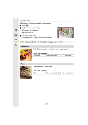 Page 1103. Recording Modes
110
∫Change the settings by using the touch screen
1 Touch [ ].
2 Touch the item you want to set.
[ ]: Adjusts an image effect
[ ]: Defocus level
3Drag the slide bar to set.
•Press [MENU/SET] to return to the recording screen.
For details on “Creative Control Mode” settings, refer to  P107.
This effect emphasizes the color to make a pop art picture.
This effect gives a faded image.
[Expressive] Items that can be set
Freshness Understated colors Pop colors
[Retro]
Items that can be set...