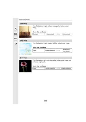 Page 111111
3. Recording Modes
This effect adds a bright, soft and nostalgic feel to the overall 
image.
This effect adds a bright, airy and soft feel to the overall image.
This effect adds a dark and relaxing feel to the overall image  and 
enhances bright parts.
[Old Days]
Items that can be set
Contrast Low contrast High contrast
[High Key]
Items that can be set
Color Pink emphasized Aquamarine 
emphasized
[Low Key]
Items that can be set
Color Red emphasized Blue emphasized 