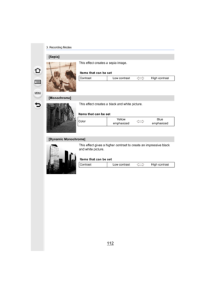 Page 1123. Recording Modes
112
This effect creates a sepia image.
This effect creates a black and white picture.
This effect gives a higher contrast to create an impressive black 
and white picture.
[Sepia]
Items that can be set
Contrast Low contrast High contrast
[Monochrome]
Items that can be set
Color Ye l l o w  
emphasized Blue 
emphasized
[Dynamic Monochrome]
Items that can be set
Contrast Low contrast High contrast 