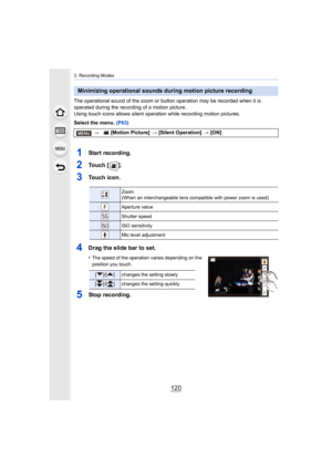 Page 1203. Recording Modes
120
The operational sound of the zoom or button operation may be recorded when it is 
operated during the recording of a motion picture.
Using touch icons allows silent operation while recording motio n pictures.
Select the menu.  (P63)
1Start recording.
2To u c h   [ ] .
3Touch icon.
4Drag the slide bar to set.
•The speed of the operation varies depending on the 
position you touch.
5Stop recording.
Minimizing operational sounds during motion picture recording
> [Motion Picture]  >...